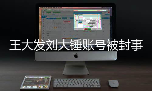 王大發(fā)劉大錘賬號(hào)被封事件全面解析