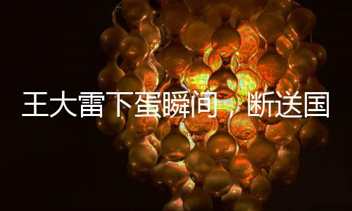王大雷下蛋瞬間，斷送國足希望——一次沉重的失利反思