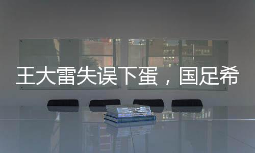 王大雷失誤下蛋，國足希望破滅——一次深刻的教訓