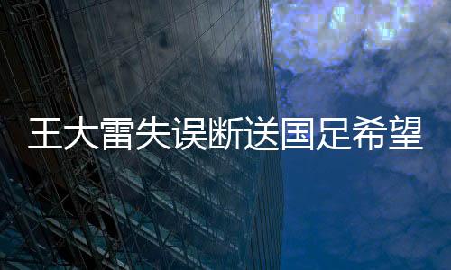 王大雷失誤斷送國足希望，一次沉重的打擊