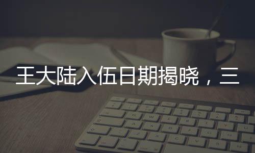 王大陸入伍日期揭曉，三月初，新征程開啟之時(shí)