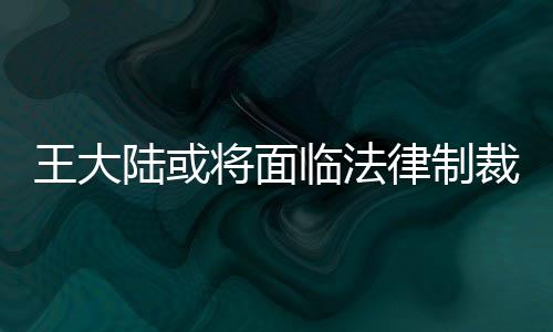 王大陸或?qū)⒚媾R法律制裁，全面解析事件背景與后續(xù)發(fā)展