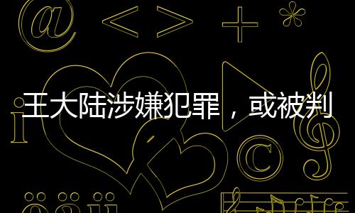 王大陸涉嫌犯罪，或被判五年以下有期徒刑——案件深度解析
