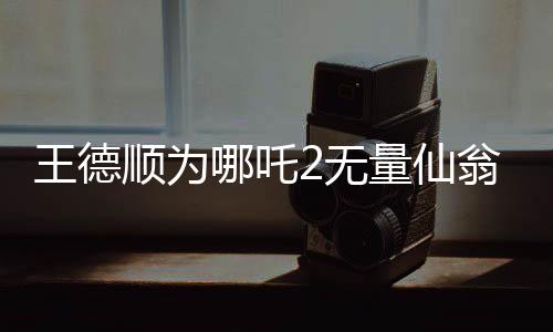 王德順為哪吒2無(wú)量仙翁配音，一位資深演員賦予角色的生命力