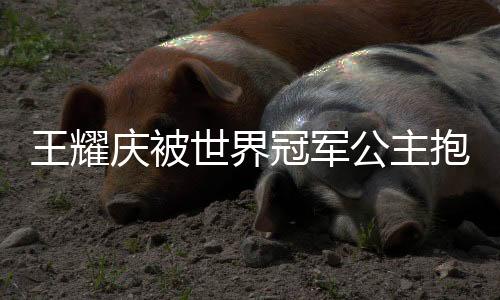 王耀慶被世界冠軍公主抱，演繹跨界友誼之花綻放時(shí)刻