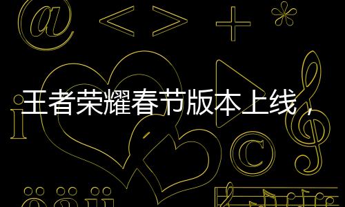 王者榮耀春節(jié)版本上線(xiàn)，新春狂歡盛宴開(kāi)啟