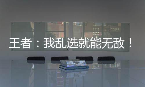 王者：我亂選就能無敵！