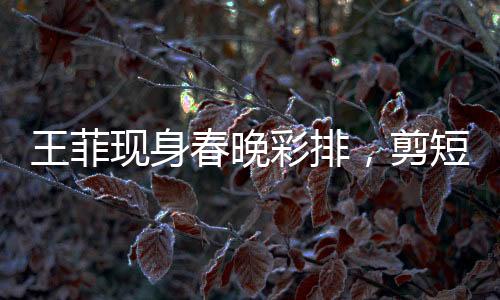 王菲現(xiàn)身春晚彩排，剪短發(fā)又颯又美，引領(lǐng)時尚潮流