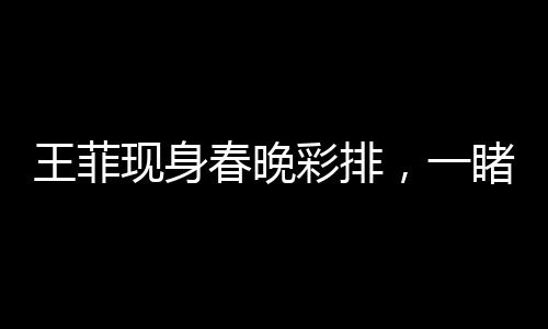 王菲現(xiàn)身春晚彩排，一睹歌壇天后魅力風(fēng)采！
