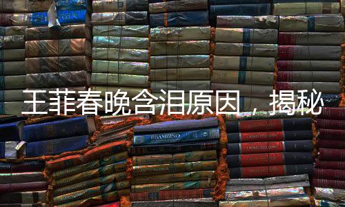 王菲春晚含淚原因，揭秘巨星背后的情感與故事