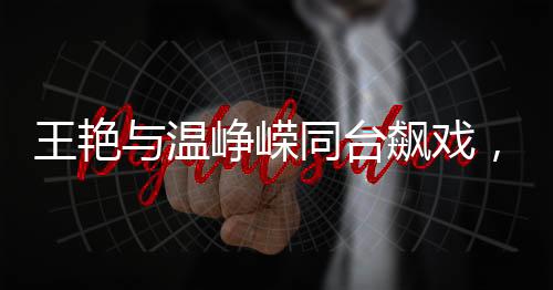 王艷與溫崢嶸同臺(tái)飆戲，一場(chǎng)精彩絕倫的演技盛宴