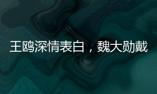 王鷗深情表白，魏大勛戴眼鏡之魅力無(wú)人能敵