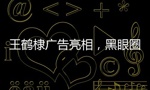 王鶴棣廣告亮相，黑眼圈引人注目