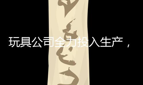 玩具公司全力投入生產(chǎn)，每日制造量達(dá)驚人的二十萬哪吒玩具——揭秘背后的故事