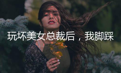 玩壞美女總裁后，我腳踩娛樂(lè)圈！