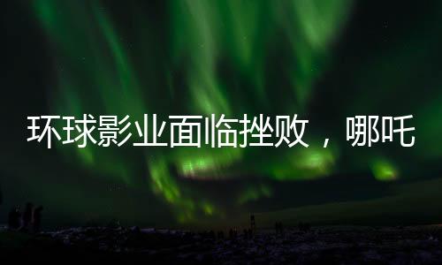 環(huán)球影業(yè)面臨挫敗，哪吒之魔童降世2再度創(chuàng)造奇跡，環(huán)球影業(yè)電影票房告負(fù)