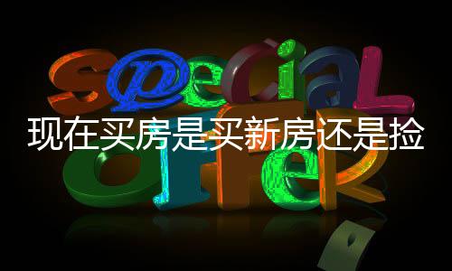 現(xiàn)在買房是買新房還是撿漏二手房？一篇文章深度解析