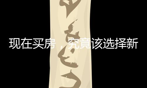 現(xiàn)在買房，究竟該選擇新房還是二手房？一篇深度解析的文章