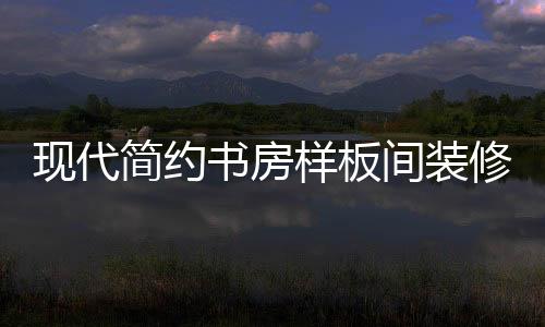 現(xiàn)代簡(jiǎn)約書(shū)房樣板間裝修好看嗎 書(shū)房樣板間如何裝修