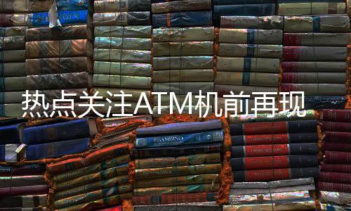 熱點關(guān)注ATM機前再現(xiàn)排隊盛況，網(wǎng)友熱議，錢都去哪了？