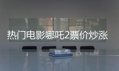 熱門電影哪吒2票價(jià)炒漲至千元，觀眾反應(yīng)不一