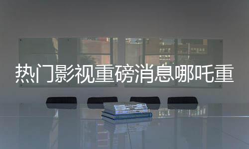 熱門影視重磅消息哪吒重生之作票房傳奇破頂，躍升至億元俱樂部新寵兒——哪吒2總票房突破140億元大關！