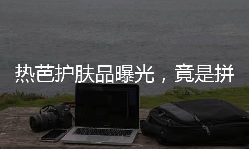 熱芭護膚品曝光，竟是拼夕夕包郵