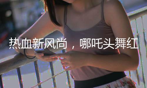 熱血新風(fēng)尚，哪吒頭舞紅纓槍點(diǎn)燃全網(wǎng)熱潮——零零后女生的英勇風(fēng)采