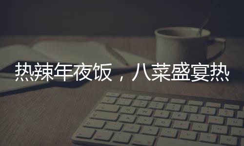 熱辣年夜飯，八菜盛宴熱銷，售價僅293元