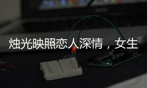 燭光映照戀人深情，女生許愿情感永固，許下永不出軌的堅(jiān)定誓言