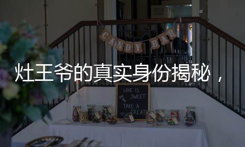 灶王爺?shù)恼鎸?shí)身份揭秘，神秘傳說中的文化象征與解讀