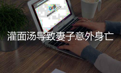灌面湯導(dǎo)致妻子意外身亡，男子聲稱只是嚇唬行為
