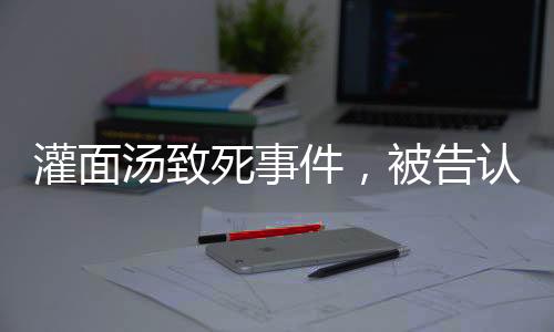 灌面湯致死事件，被告認(rèn)罪，揭示背后的故事與反思