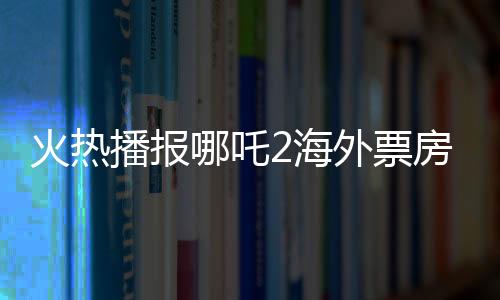 火熱播報哪吒2海外票房破億，中華文化魅力席卷全球！
