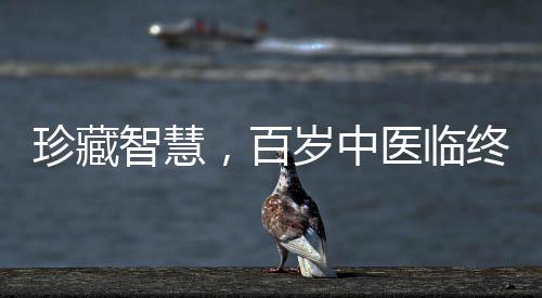 珍藏智慧，百歲中醫(yī)臨終前的無私饋贈——世紀(jì)醫(yī)學(xué)傳承之路