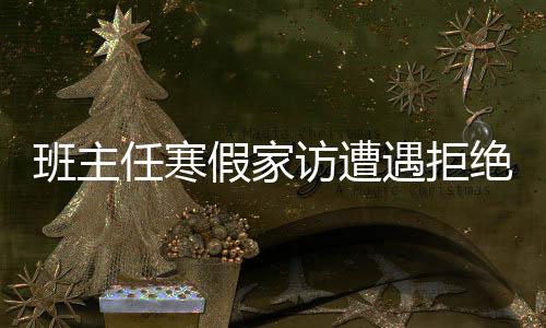 班主任寒假家訪遭遇拒絕，深層原因與社會思考