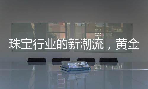 珠寶行業(yè)的新潮流，黃金不再一統(tǒng)江湖，多樣化材質(zhì)引領(lǐng)新風(fēng)尚