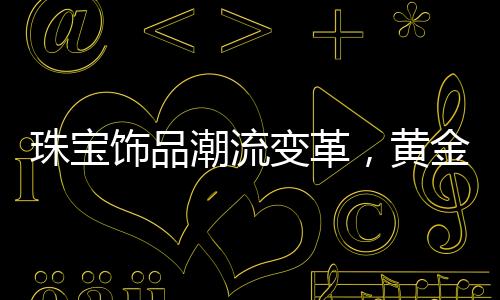 珠寶飾品潮流變革，黃金不再獨(dú)領(lǐng)風(fēng)騷