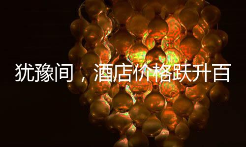 猶豫間，酒店價(jià)格躍升百元，消費(fèi)市場(chǎng)的微妙變化