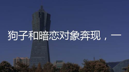 狗子和暗戀對(duì)象奔現(xiàn)，一段真摯情感的開啟