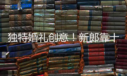 獨特婚禮創(chuàng)意！新郎靠十?dāng)?shù)個二元紅包贏得新娘心歸嫁