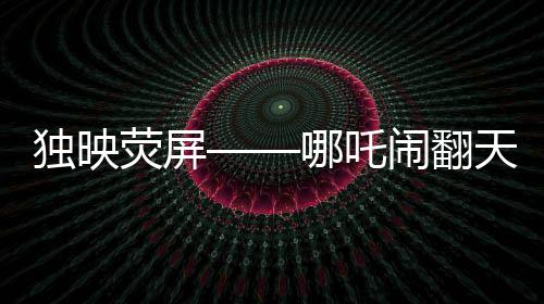 獨映熒屏——哪吒鬧翻天超優(yōu)惠放映引領(lǐng)觀影新潮流