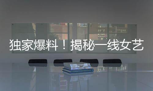 獨家爆料！揭秘一線女藝人背后不為人知的愛情故事——揭幕即將引發(fā)巨大關(guān)注的95后男星與一線女友新瓜！