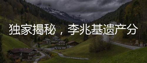 獨家揭秘，李兆基遺產(chǎn)分配方案曝光