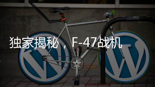 獨家揭秘，F(xiàn)-47戰(zhàn)機單機造價曝光，超過3億美元，試飛近五年的坎坷歷程