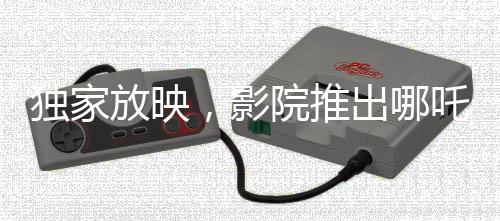 獨(dú)家放映，影院推出哪吒傳奇大片，僅需29.9元觀影