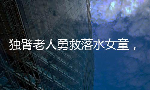獨臂老人勇救落水女童，社會溫暖人心展現(xiàn)無畏勇氣