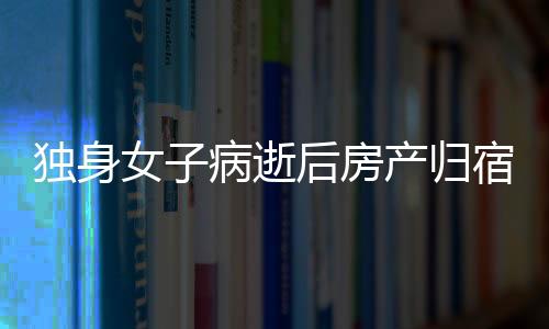 獨(dú)身女子病逝后房產(chǎn)歸宿引發(fā)的深思，一二三四五六七八九十