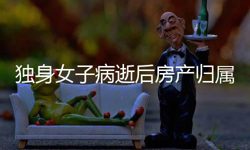 獨身女子病逝后房產(chǎn)歸屬問題探討——以法律視角解讀財產(chǎn)歸屬新規(guī)定