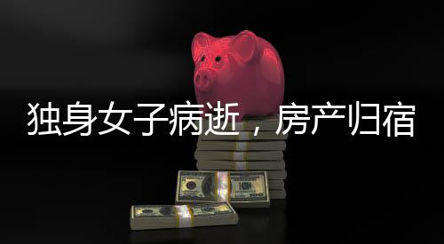 獨(dú)身女子病逝，房產(chǎn)歸宿引發(fā)深思，歸國(guó)家所有？